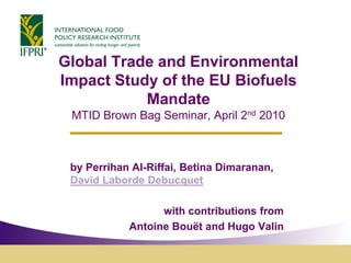 Global Trade and Environmental
Impact Study of the EU Biofuels
           Mandate
 MTID Brown Bag Seminar, April 2nd 2010



 by Perrihan Al-Riffai, Betina Dimaranan,
 David Laborde Debucquet

                  with contributions from
            Antoine Bouët and Hugo Valin
 