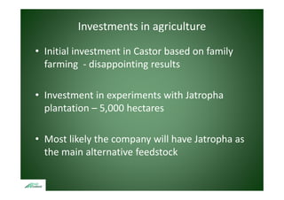 Investments in agriculture

• Initial investment in Castor based on family 
     ta      est e t Casto based o a y
  farming ‐ disappointing results 

• Investment in experiments with Jatropha 
                   p                  p
  plantation – 5,000 hectares

• Most likely the company will have Jatropha as 
  the main alternative feedstock
 