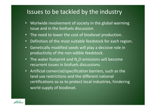 Issues to be tackled by the industry
• Worlwide involvement of society in the global warming 
  issue and in the biofuels discussion.
• The need to lower the cost of biodiesel production. 
• Definition of the most suitable feedstock for each region.
  Definition of the most suitable feedstock for each region.
• Genetically modified seeds will play a decisive role in 
  p
  productivity of the non‐edible feedstock.
               y
• The water footprint and NxO emissions will become 
  recurrent issues in biofuels discussions.
• Artificial comercial/specification barriers, such as the 
  land use restrictions and the different national 
  certifications so as to protect local industries, hindering 
  world supply of biodiesel.
 