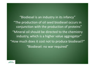“Biodiesel is an industry in its infancy”
         od ese s a       dust y ts a cy
  “The production of oil seed biodiesel occurs in 
    conjunction with the production of proteins”
       j ti        ith th      d ti      f    t i ”
 “Mineral oil should be directed to the chemistry y
    industry, which is a higher value aggregator”
“How much does it cost not to produce biodiesel?”
 How much does it cost not to produce biodiesel?
           “Biodiesel: no war required”
 