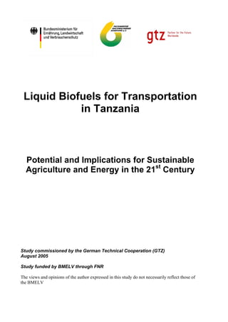 Liquid Biofuels for Transportation
            in Tanzania



  Potential and Implications for Sustainable
  Agriculture and Energy in the 21st Century




Study commissioned by the German Technical Cooperation (GTZ)
August 2005

Study funded by BMELV through FNR

The views and opinions of the author expressed in this study do not necessarily reflect those of
the BMELV
 
