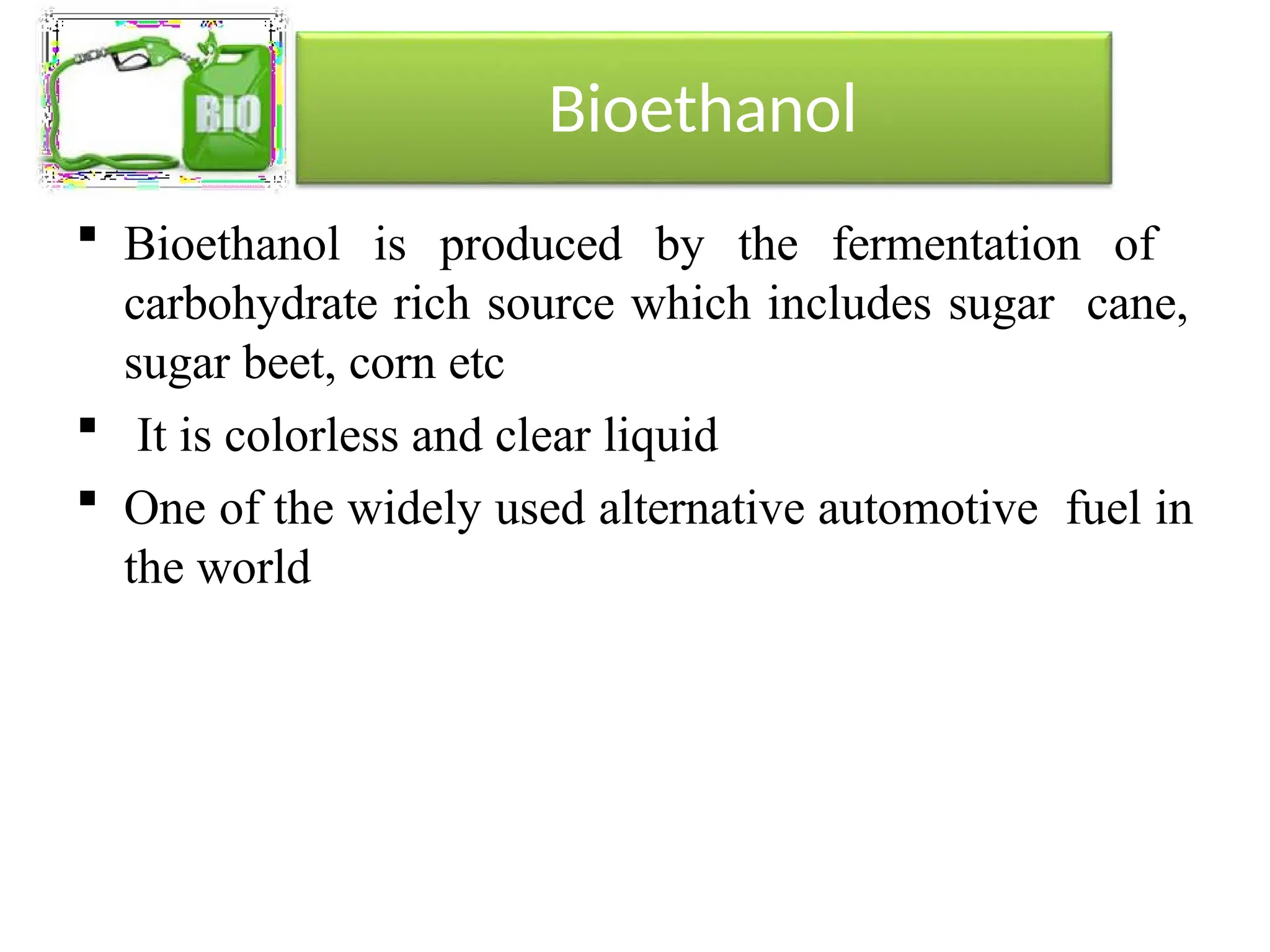 Bioethanol
 Bioethanol is produced by the fermentation of
carbohydrate rich source which includes sugar cane,
sugar beet, corn etc
 It is colorless and clear liquid
 One of the widely used alternative automotive fuel in
the world
 