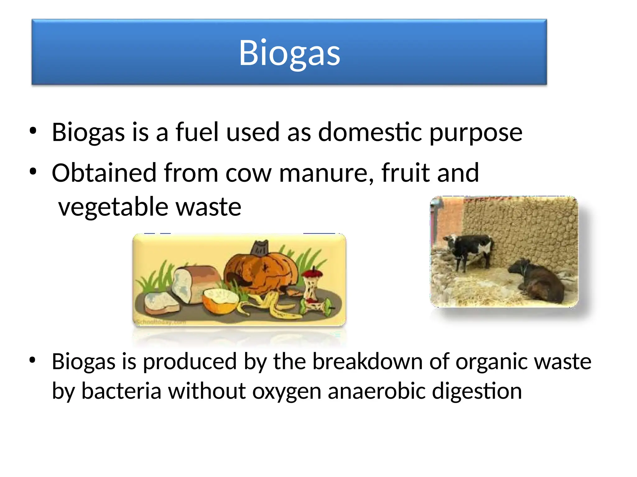 Biogas
• Biogas is a fuel used as domestic purpose
• Obtained from cow manure, fruit and
vegetable waste
• Biogas is produced by the breakdown of organic waste
by bacteria without oxygen anaerobic digestion
 