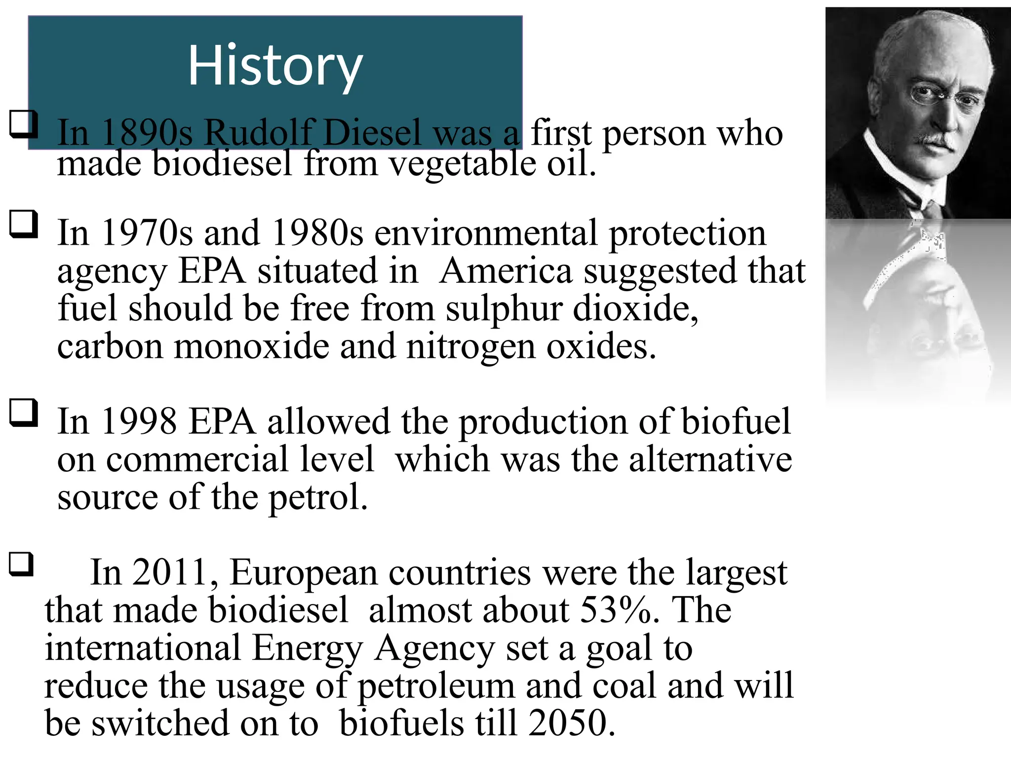 History
 In 1890s Rudolf Diesel was a first person who
made biodiesel from vegetable oil.
 In 1970s and 1980s environmental protection
agency EPA situated in America suggested that
fuel should be free from sulphur dioxide,
carbon monoxide and nitrogen oxides.
 In 1998 EPA allowed the production of biofuel
on commercial level which was the alternative
source of the petrol.
 In 2011, European countries were the largest
that made biodiesel almost about 53%. The
international Energy Agency set a goal to
reduce the usage of petroleum and coal and will
be switched on to biofuels till 2050.
 