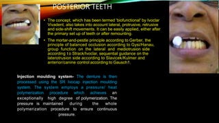POSTERIOR TEETH
• The concept, which has been termed 'biofunctional' by Ivoclar
Vivadent, also takes into account lateral, protrusive, retrusive
and side-shift movements. It can be easily applied, either after
the primary set up of teeth or after remounting.
• The mortar-and-pestle principle according to Gerber, the
principle of balanced occlusion according to Gysi/Hanau,
group function on the lateral and mediotrusion side
according t o Strack/Ivoclar, sequential guidance on the
laterotrusion side according to Slavicek/Kulmer and
anterior/canine control according to Gausch1.
Injection moulding system- The denture is then
processed using the SR Ivocap injection moulding
system. The system employs a pressure/ heat
polymerization procedure which achieves an
exceptionally high degree of polymerization. The
pressure is maintained during the whole
polymerization procedure to ensure continuous
pressure.
 