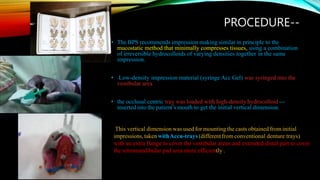 PROCEDURE--
• The BPS recommends impression making similar in principle to the
mucostatic method that minimally compresses tissues, using a combination
of irreversible hydrocolloids of varying densities together in the same
impression.
• Low-density impression material (syringe Acc Gel) was syringed into the
vestibular area
• the occlusal centric tray was loaded with high-density hydrocolloid ---
inserted into the patient’s mouth to get the initial vertical dimension.
This vertical dimension was used for mounting the casts obtained from initial
impressions,takenwithAccu-trays(differentfrom conventional denture trays)
with an extra flange to cover the vestibular areas and extended distal part to cover
the retromandibular pad area more efficiently .
 