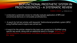 BIOFUNCTIONAL PROSTHETIC SYSTEM IN
PROSTHODONTICS – A SYSTEMATIC REVIEW
SHAKEEL S. KHAZI1 , J STOMA 2019, 72, 6
• conducted a systematic review to critically evaluate application of BPS over
conventional dentures in removable prosthodontics.
• A search for full text articles with keywords “biofunctional prosthetic system (BPS)”,
using PubMed search engine was carried out.
• A search for the articles related to the topic was carried out in PubMed using
specific key words, along with an additional search in Google. Reviews, short
communications, commentaries, and letters to editors were excluded from
the study.
 