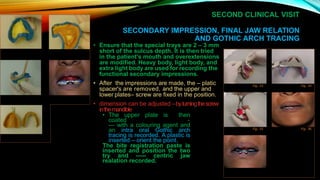 SECOND CLINICAL VISIT
SECONDARY IMPRESSION, FINAL JAW RELATION
AND GOTHIC ARCH TRACING
• Ensure that the special trays are 2 – 3 mm
short of the sulcus depth. It is then tried
in the patient's mouth and overextensions
are modified. Heavy body, light body, and
extra light body are used for recording the
functional secondary impressions.
• After the impressions are made, the – platic
spacer's are removed, and the upper and
lower plates– screw are fixed in the position.
• dimension can be adjusted –byturningthescrew
inthemandible
• The upper plate is then
coated -
--- with a colouring agent and
an intra oral Gothic arch
tracing is recorded. A plastic is
inserted – orient the point.
The bite registration paste is
inserted and position the two
try and ----- centric jaw
realation recorded.
Fig. 33 Fig. 34
Fig. 35 Fig. 36
 