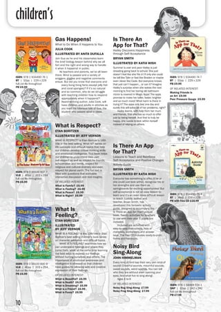 children’s
10
Is There An
App for That?	
Hailey Discovers Happiness
through Self-Acceptance	
BRYAN SMITH
ILLUSTRATED BY KATIA WISH
Summer is over and poor Hailey is just
dreading going back to school. She just
doesn’t feel like she fits in! If only she could
be tall like Tyler or fast like Braden or maybe
even clever like Cade. But everyone knows
that just can’t happen… or can it? Imagine
Hailey’s surprise when she wakes the next
morning to find her boring old bathroom
mirror is covered in Magic Apps! The apps
promise to make her taller, faster, brighter
and so much more! What harm is there in
trying it? The apps only last one day and
surely this will solve all of her problems, right?
	 Hailey learns, with help from her mum
and friends, that she has so much to offer
just by being herself. And that to truly be
happy, she needs to look within herself
instead of relying on others. 	
Gas Happens!	
What to Do When It Happens to You 
JULIA COOK
ILLUSTRATED BY ANITA DUFALLA
Join Gus as he and his classmates learn
the brief biology lesson behind why we all
fart and the right and wrong way to handle
it when it happens! in public.	
	 As teachers and parents, we’ve all been
there. Wind is passed and a variety of
sniggers, giggles and negative comments
ensue. But did you know that everyone and
every living thing farts (except jelly fish
and coral sponges)? If it’s so natural
and so common, why do we struggle
with teaching children how to respond
appropriately when it happens!?
Award-winning author, Julia Cook, will
have children and adults in stitches as
you read the hilarious tale of Gus, the
student who passes wind in class.
Is There An App
for That?	
Lessons to Teach and Reinforce
Self-Acceptance and Positive Changes
Activity Guide
BRYAN SMITH
ILLUSTRATED BY KATIA WISH
Everyone has something to offer, if he or
she could just look within, recognise his or
her strengths and use them as
springboards for exciting opportunites! But
self-acceptance is not an easy lesson to
learn and it’s an even more difficult lesson
to teach. Luckily, author and
teacher, Bryan Smith, has
developed this fantastic activity
guide, designed to accompany the
Is There an App for That? picture
book. Twenty activities for teachers
to use with their year 5 pupils are
included.
	 Included are activities with
step-by-step instructions, lists of
materials, worksheets and answer
keys. The free CD includes ready-to-print
forms and handouts.	
What is Respect?
ETAN BORITZER
ILLUSTRATED BY JEFF VERNON
WHAT IS RESPECT? is Etan Boritzer’s 14th
title in the best selling ‘What is?’ series on
life concepts and difficult topics that help
our children develop critical thinking skills
and emotional intelligence. This book helps
our children to understand their own
self-respect as well as respect for friends,
schoolmates and family, respect for
religious and cultural diversity and even
respect for planet earth. The fun text is
filled with questions that stimulate
interactive discussion and real insights.
OF RELATED INTEREST:
What is Family? £6.99
What is Feeling? £6.99
What is Peace? £6.99
What is Right? £6.99
ISBN: 978 1 934490 74 7
BT | 32pp | 229 x 229
PB £9.99
OF RELATED INTEREST:
Making Friends is
an Art £9.99
Peer Pressure Gauge £9.99
ISBN: 978 1 934490 76 1
BT | 32pp | 229 x 229
full col ills throughout
PB £9.99
ISBN: 978 1 934490 75 4
BT | 36pp | 216 x 229
PB with free CD £16.99
What Is
Feeling?
ETAN BORITZER
ILLUSTRATED
BY JEFF VERNON
WHAT IS A FEELING? is the 13th title in Etan
Boritzer's best selling children's book series
on character education and difficult topics.
	 WHAT IS A FEELING? examines how we
can understand feelings and where they
come from, while at the same time learning
the best ways to express our feelings
without hurting ourselves and others. The
importance of emotional awareness and
intelligence is stressed so that children
have guides for allowing safe and creative
expression of their feelings.
OF RELATED INTEREST:
What is Beautiful? £6.99
What is Death? £6.99
What is Dreaming? £6.99
What is a Friend? £6.99
What is Funny? £6.99
ISBN: 978 0 99100 837 7
VLB | 40pp | 203 x 254
full col ills throughout
PB £6.99
ISBN: 978 0 99100 830 8
VLB | 40pp | 203 x 254
full col ills throughout
PB £6.99
Noisy Bird
Sing-Along
JOHN HIMMELMAN
Every kind of bird has their very own kind of
sound! Cheerful sounds, mournful sounds,
sweet sounds, weird sounds. You can tell
who they are without even opening your
eyes. And what fun to sing along!.
	 Ages 4 to 9
OF RELATED INTEREST:
Noisy Bug Sing-Along £7.99
Noisy Frog Sing-Along £7.99
ISBN: 978 1 58469 514 1
DAP | 32pp | 242 x 242
full col ills throughout
PB £7.99
 