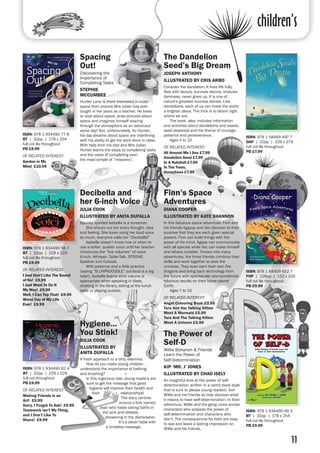 children’s
11
ISBN: 978 1 934490 77 8
BT | 32pp | 178 x 254
full col ills throughout
PB £9.99
OF RELATED INTEREST:
Garden in My
Mind £10.99
ISBN: 978 1 58469 497 7
DAP | 32pp | 229 x 279
full col ills throughout 
PB £7.99
Finn’s Space
Adventures
DIANA COOPER
ILLUSTRATED BY KATE SHANNON
In this fabulous space adventure, Finn and
his friends Agapay and Vaz discover to their
surprise that they are each given special
powers. Finn can build things with the
power of his mind, Agape can communicate
with all species while Vaz can make himself
and others invisible. Thrown into many
adventures, the three friends combine their
skills and work together to save the
universe. They even earn their own fire
dragons and bring back technology from
the future with spectacular and sometimes
hilarious results on their home planet
Earth.
	 Ages 7 to 10
OF RELATED INTEREST:
Angel Colouring Book £3.95
Tara And Her Talking Kitten
Meet A Mermaid £5.99
Tara And The Talking Kitten
Meet A Unicorn £5.99
ISBN: 978 1 84409 652 7
FHP | 128pp | 152 x 216
full col ills throughout
PB £9.99
Decibella and
her 6-inch Voice
JULIA COOK
ILLUSTRATED BY ANITA DUFALLA
Spunky, spirited Isabella is a screamer.
	 She shouts out her every thought, idea
and feeling. She loves using her loud voice
so much, everyone calls her “Decibella!”
	 Isabella doesn’t know how or when to
use a softer, quieter voice until her teacher
introduces the “five volumes” of voice:
6-inch, Whisper, Table-Talk, STRONG
Speaker and Outside.
	 With patience and a little practice
(saying “SLURPADOODLE” out loud is a big
help!), Isabella learns what volume is
appropriate when speaking in class,
chatting in the library, sitting at the lunch
table or playing outside.
ISBN: 978 1 934490 58 7
BT | 32pp | 229 x 229
full col ills throughout 
PB £9.99
OF RELATED INTEREST:
I Just Don’t Like The Sound
of No! £9.99
I Just Want To Do It
My Way! £9.99
Well, I Can Top That! £9.99
Worst Day of My Life
Ever! £9.99
The Power of
Self-D
Willie Bohanon & Friends
Learn the Power of
Self-Determination
KIP ‘MR. J’ JONES
ILLUSTRATED BY CHAD ISELY
An insightful look at the power of self-
determination, written in a comic-book style
that is sure to please young readers. Join
Willie and his friends as they discover what
it means to have self-determination. In their
adventure, Willie and the gang come across
characters who possess the power of
self-determination and characters who
don’t. The consequences for both are easy
to see and leave a lasting impression on
Willie and his friends.
ISBN: 978 1 934490 66 2
BT | 32pp | 178 x 254
full col ills throughout 
PB £9.99
ISBN: 978 1 934490 62 4
BT | 32pp | 229 x 229
full col throughout
PB £9.99
OF RELATED INTEREST:
Making Friends is an
Art! £9.99
Sorry, I Forgot To Ask! £9.99
Teamwork isn’t My Thing,
and I Don’t Like To
Share! £9.99
Hygiene...
You Stink!
JULIA COOK
ILLUSTRATED BY
ANITA DUFALLA
A fresh approach to a dirty dilemma.
	 How do you make young children
understand the importance of bathing
and brushing?
	 In this ingenious tale, young readers are
sure to get the message that good
hygiene will improve their health and
their relationships!
	 The story centres
around a fork named
Jean who hates taking baths in
the sink and detests
showering in the dishwasher.
	 It’s a clever fable with
a timeless message.
Spacing
Out!	
Discovering the
Importance of
Completing Tasks	
STEPHIE
MCCUMBEE	
Hunter Lane is more interested in outer
space than anyone Mrs Julian has ever
taught in her years as a teacher. He loves
to read about space, draw pictures about
space and imagines himself soaring
through the atmosphere as an astronaut
some day! But, unfortunately, for Hunter,
his day dreams about space are interfering
with his ability to get his work done in class.
With help from his dad and Mrs Julian,
Hunter learns the steps to completing tasks
and the value of completing even
the most simple of “missions”.
The Dandelion
Seed’s Big Dream
JOSEPH ANTHONY
ILLUSTRATED BY CRIS ARBO
Consider the dandelion. It lives life fully,
flies with beauty, survives storms, endures
darkness, never gives up. It is one of
nature's greatest success stories. Like
dandelions, each of us can make the world
a brighter place. The trick is to bloom right
where we are.
	 The book, also, includes information
and activities about dandelions and weeds,
seed dispersal and the theme of courage,
patience and perseverance.
	 Ages 4 to 10
OF RELATED INTEREST:
All Around Me I See £7.99
Dandelion Seed £7.99
In A Nutshell £7.99
In The Trees,
Honeybees £7.99
 