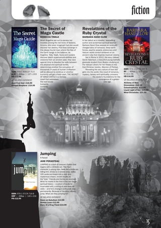 fiction
The Secret of
Mago Castle	
REBECCA TINKLE
When Angeline set out to escape her
troubles among the red rocks of Sedona,
Arizona, she never imagined that she would
discover her destiny. Five lives converge in
this sleepy tourist town where the fate of
the Earth hangs in the balance. As
Angeline, Toby, Noah, Suna and Leuters
discover latent supernatural abilities and
wisdoms from an ancient past, they race
against time to dissolve the veils between
the physical and spiritual worlds,
determining whether the corruption of
thousands of years of human civilisation
will be allowed to continue or whether
humanity will get a fresh start. THE SECRET
OF MAGO CASTLE is a fantasy
novel that addresses
the real issues
humanity
currently
faces.
Jumping
A Novel
JANE PERANTEAU
JUMPING is a work of visionary fiction that
begins with a nihilistic act. The main
character, a young man, feels life’s limits are
killing him, drives to a remote area, walks
100 yards and leaps into a dark and
mysterious chasm, known locally as
the“Void.” Friends and family are stunned.
What he meets in the Void is his own larger
spiritual history – a cohort of souls he
incarnated with, a string of past lives he
visits – and he’s changed profoundly and
permanently. Because of his story, others
jump. What are they jumping to?
OF RELATED INTEREST:
Dawn on Kukulkan £14.99
Demon Lover £12.99
Diary of a Drug Fiend £14.99
Revelations of the
Ruby Crystal
BARBARA HAND CLOW
In her debut as a novelist, bestselling
author and acclaimed spiritual teacher
Barbara Hand Clow weaves an erotically
charged story of romance, deep earth
forces, psychic powers, aristocracy and
Vatican world control centered on an
ancient ruby that inspires mystical visions.
	 Set in Rome in 2012, the story follows
Sarah Adamson, a beautiful young Catholic
graduate student from Boston studying at
the Vatican Library for her thesis on the
first Christian heretic, Marcion of Pontus. 	
	 Revealing the very nature of how evil
gets into the world, this novel of romance,
mystery, heresy and spirituality uncovers
the esoteric foundations for the
emergence of a golden
new age.
ISBN: 978 1 935127 71 0
BLM | 368pp | 127 x 203
PB £12.99
OF RELATED INTEREST:
Goat Foot God £16.99
Horned Shepherd £10.99
ISBN: 978 1 59143 197 8
BC | 464pp | 152 x 229
8 b & w ills
HB £16.99
OF RELATED INTEREST:
Alchemy of Nine
Dimensions £14.99
Catastrophobia £13.99
Liquid Light of Sex £15.99
Mind Chronicles £21.00
ISBN: 978 1 57174 719 8
HRP | 288pp | 140 x 216
PB £12.99
15
 