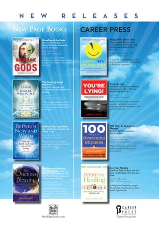 CareerPress.comNewPageBooks.com
Happy 95% of the Time
Three Simple, Proven Ways
to Overcome Depression and
Feel Content Almost All of
the Tme
Walter Doyle Staples, PhD
EAN 978-1-60163-371-2
A guide to controlling your every-
day thoughts, moods, and feelings
to find true happiness.
You’re Lying!
Secrets From an Expert Military
Interrogator to Spot the Lies
And Get to the truth
Lena Sisco
EAN 978-1-60163-362-0
Relax, establish rapport, baseline
peoples’ verbal and nonverbal
language, look for deviations, and
extract the truth.
100 Ways to Overcome
Shyness
Go from Self-Conscious to
Self-Confident
Barton Goldsmith, PhD and
Marlena Hunter, MA
EAN 978-1-60163-369-9
Offers many ideas to help you
make contacts and friends in
any situation
Everyday Healing
Stand up, Take Charge, and Get
Your Health Back...One Day at a
Time
Janette Hillis-Jaffe
EAN 978-1-60163-370-5
A daily guide that helps people
take charge of and improve their
health significantly.
Bloodline of the Gods
Unravel the Mystery in
Human Blood to Reveal the
Aliens Among Us
Nick Redfern
EAN 978-1-60163-365-1
Are some of us—whether
knowingly or unknowingly—the
product of extraterrestrial gene-
tinkering?
The Power of Angel
Medicine
Energetic Exercises and
Techniques to Activate Divine
Healing
Joanne Brocas
EAN 978-1-60163-374-3
Takes energy medicine to the
next level by focusing on pow-
erful healing exercises with the
archangels
Between Now and When
How My Death Made My Life
Worth Living
Richard House, MD
EAN 978-1-60163-375-0
The true story of a doctor’s
near-death experience and his
quest for answers
The Oneness Blessing
How Deeksha Can Help You
Become Your Authentic Self,
Heal Your Relationships, and
Transform the World
Paula Rosenfeld
EAN 978-1-60163-361-3
A simple but powerful way
to discover what is unique,
extraordinary, and true within
yourself
Career Press
N e w R e l e a s e s
New Page Books
 