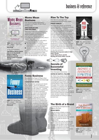 business & reference
7
Moms Mean
Business
A Guide to Creating a Successful
Company and Happy Life as a Mom
Entrepreneur
ERIN BAEBLER AND
LARA GALLOWAY
What does it take to be successful as both
a mum and as an entrepreneur? MOMS
MEAN BUSINESS gives existing and
potential mum business owners the
encouragement, advice and healthy dose of
“how-to” they need.
	 In this helpful guide, you will create a
customised strategy that includes:
●● The tools needed to manage time and
productivity when your priorities as a
mum and business owner conflict
●● An approach to self-care that allows you
to handle all that's thrown your way
Behind-the-scenes stories and advice from
well-known mum entrepreneurs make
MOMS MEAN BUSINESS fun to read and
full of that all-important “me, too!” factor.
Rise To The Top
How Women Leverage Their
Professional Persona to Earn More
STACEY HAWLEY
More than ever, women are achieving
outstanding levels of professional success.
Whether CEOs, board members,
entrepreneurs or high performers, women
are a game-changing force in the global
economy. But women want and need to be
paid appropriately for their contributions –
no matter what rung of the ladder they're
on. There has never been a stronger focus
on women's pay than now, from politicians
to activists to corporate businesses. RISE
TO THE TOP is written from the inside
perspective of a leading female executive-
compensation advisor who understands
how pay is determined and rewards and
benefits are granted in the corporate World.
OF RELATED INTEREST:
Climbing The Corporate Ladder In High
Heels £12.99
Leader Phrase Book £12.99
Stealing The Corner Office £13.99
ISBN: 978 1 60163 350 7
CP | 288pp | 133 x 210
12 b & w ills 
PB £13.99
OF RELATED INTEREST:
High-Altitude Woman £16.99
Rise To The Top £13.99
Woman’s Book of
Confidence £11.99
Woman’s Book of Courage
£11.99
ISBN: 978 1 60163 333 0
CP | 224pp | 133 x 210
PB £13.99
Secrets of
Successful
Inventing
From Concept to Commerce
EDITED BY EDITH G. TOLCHIN
Ms. Tolchin has created an all-in-one guide
that addresses the critical issues that new
inventors might fail to even consider. From
terminology to patenting, from licensing to
marketing, each expert offers clear and
practical advice to help inventors reach
their goals. Every chapter presents the
information in a sequence that will allow
the inexperienced inventor to navigate the
waters of product development. By
following the steps offered and heeding the
advice of these seasoned professionals,the
reader will stand a better chance of
avoiding pitfalls and finding success at
journey’s end.
ISBN: 978 0 7570 0407 0
SO | 272pp | 152 x 229
PB £16.99
Funny Business
Harnessing the Power of Play to Give
Your Company a Competitive Advantage
CHRISTOPHER BYRNE
Play is an essential, necessary and natural
human activity... and it’s for adults and
companies too. Play is an immersive process
that allows us to ask “What if?” – to break
free of the strictures that limit creativity and
satisfaction. It is not about reverting to
childhood, but a way to use the processes
that came naturally to us as children but
have been trained out of us, labelled as
inappropriate or otherwise diminished.
	 FUNNY BUSINESS will show you how
adults and companies can recapture and
use this powerful tool to foster innovation,
increase their competitive advantage and
create a vibrant and satisfying workplace. It
delves into the concepts of play and what
makes it so powerful in children’s
development and dispels the myths and
beliefs that have made play a dirty word.
ISBN: 978 1 60163 364 4
CP | 224pp | 152 x 229
10 b & w charts
PB £13.99 The Birth of a Brand
Launching Your Entrepreneurial
Passion and Soul
BRIAN SMITH
From the shores of Malibu to Mount
Kilimanjaro, follow business maverick,
Brian Smith, as he tells his story of
founding the world-renowned UGG Australia
brand and reveals the secret to its
mega-success.
	 On Brian’s trek, see him stumble and
fall, but watch him put his heart and soul
into every sole he sells to overcome all
odds and find ultimate success. Soak in his
decades of experience and wisdom.
Witness the birth of a brand, the sale of a
lifetime and the making of a legend.
ISBN: 978 1 58270 535 4
BW | 256pp | 152 x 229
HB £21.00
 
