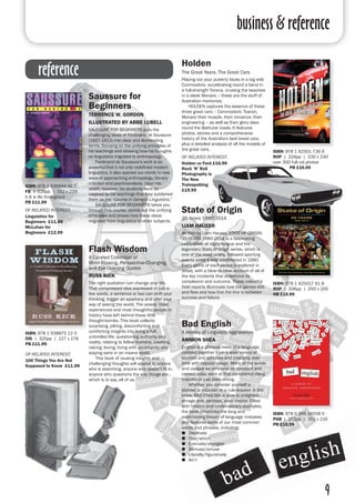 business & reference
9
reference
Holden
The Great Years, The Great Cars
Playing out your puberty blues in a big wild
Commodore, accelerating round a bend in
a full-strength Torana, cruising the beaches
in a sleek Monaro – these are the stuff of
Australian memories.
	 HOLDEN captures the essence of these
three great cars – Commodore, Toaran,
Monaro their muscle, their romance, their
engineering – as well as their glory days
round the Bathurst roads. It features
photos, stories and a comprehensive
history of the Australia's best loved cars,
plus a detailed analysis of all the models of
the great cars.
OF RELATED INTEREST:
Holden vs Ford £16.99
Rock ‘N’ Roll
Photography is
The New
Trainspotting
£19.99
State of Origin
35 Years 1980-2014
LIAM HAUSER
Written by Liam Hauser, STATE OF ORIGIN:
35 YEARS 1980-2014 is a fascinating
celebration of rugby league and the
legendary State of Origin series, which is
one of the most widely, followed sporting
events since it was established in 1980.
Every game of each series is explored in
detail, with a blow-by-blow account of all of
the key incidents that determine its
complexion and outcome. These colourful
field reports illuminate how the games ebb
and flow and how fine the line is between
success and failure.
ISBN: 978 1 925017 61 8
ROP | 336pp | 250 x 200
HB £19.99
Flash Wisdom
A Curated Collection of
Mind-Blowing, Perspective-Changing,
and Eye-Opening Quotes
RUSS KICK
The right quotation can change your life.
That compressed idea expressed in just a
few words, a sentence or two can shift your
thinking, trigger an epiphany and alter your
way of seeing the world. The wisest, most
experienced and most thoughtful people in
history have left behind these little
thought-bombs. This book collects
surprising, jolting, discomforting and
comforting insights into living a full,
unbridled life, questioning authority and
reality, relating to fellow humans, creating,
risking, loving, living with uncertainty and
staying sane in an insane world.
	 This book of rousing insights and
challenging thoughts will appeal to anyone
who is searching, anyone who doesn’t fit in,
anyone who questions the way things are…
which is to say, all of us.
ISBN: 978 1 938875 12 0
DIS | 320pp | 127 x 178
PB £11.99
OF RELATED INTEREST:
100 Things You Are Not
Supposed to Know £11.99
ISBN: 978 1 92501 736 6
ROP | 224pp | 230 x 230
over 300 full col photos
PB £16.99
Bad English
A History of Linguistic Aggravation
AMMON SHEA
English is a glorious mess of a language,
cobbled together from a wide variety of
sources and syntaxes and changing over
time with popular usage. Many of the words
and usages we embrace as standard and
correct today were at first considered slang,
impolite or just plain wrong.
	 Whether you consider yourself a
stickler, a nitpicker or a rule-breaker in the
know, BAD ENGLISH is sure to enlighten,
enrage and, perhaps, even inspire. Filled
with historic and contemporary examples,
the book chronicles the long and
entertaining history of language mistakes
and features some of our most common
words and phrases, including:
●● Decimate
●● That/which
●● Enervate/energise
●● Bemuse/amuse
●● Literally/figuratively
●● Ain’t
ISBN: 978 0 399 16558 0
PGB | 272pp | 152 x 216
PB £15.99
Saussure for
Beginners	
TERRENCE W. GORDON 	
ILLUSTRATED BY ABBE LUBELL
SAUSSURE FOR BEGINNERS puts the
challenging ideas of Ferdinand de Saussure
(1857-1913) into clear and illuminating
terms, focusing on the unifying principles of
his teachings and showing how his thoughts
on linguistics migrated to anthropology.
	 Ferdinand de Saussure’s work is so
powerful that it not only redefined modern
linguistics, it also opened our minds to new
ways of approaching anthropology, literary
criticism and psychoanalysis. Upon his
death, however, his students were so
inspired by his teachings that they published
them as the “Course in General Linguistics.”
	 SAUSSURE FOR BEGINNERS takes you
through this course, points out the unifying
principles and shows how these ideas
migrated from linguistics to other subjects.
ISBN: 978 1 939994 41 7
FB | 128pp | 152 x 229
b & w ills throughout
PB £11.99
OF RELATED INTEREST:
Linguistics for
Beginners £11.99
McLuhan for
Beginners £12.99
 
