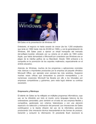 Bill Gates en la presentación de Windows XP
Entretanto, el negocio no había cesado de crecer (de los 1.200 empleados
que tenía en 1986 hasta más de 20.000 en 1996), y, con la generalización de
Windows, Bill Gates pasó a ejercer un virtual monopolio del mercado
del software mundial, reforzado por su victoria en el pleito de 1993 contra
Apple, que había demandado a Microsoft por considerar que Windows era un
plagio de la interfaz gráfica de su Macintosh. Desde 1993 embarcó a la
compañía en la promoción de los soportes multimedia, especialmente en el
ámbito educativo.
Además de Windows, muchos de los programas y aplicaciones concretas
más básicas e importantes producidas por la empresa (el paquete ofimático
Microsoft Office, por ejemplo) eran siempre las más vendidas. Surgieron
muchas voces críticas que censuraban su posición monopolística, y en
numerosas ocasiones Microsoft fue llevada por ello a los tribunales por
empresas competidoras y gobiernos, pero nada logró detener su continua
ascensión.
Empresario y filántropo
El talento de Gates se ha reflejado en múltiples programas informáticos, cuyo
uso se ha difundido por todo el mundo como lenguajes básicos de los
ordenadores personales; pero también en el éxito de una empresa flexible y
competitiva, gestionada con criterios heterodoxos y con una atención
especial a la selección y motivación del personal. Las innovaciones de Gates
contribuyeron a la rápida difusión del uso de la informática personal,
produciendo Una innovación técnica trascendental en las formas de producir,
transmitir y consumir la información. El presidente Bush reconoció la
 