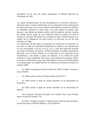 importancia de la obra de Gates otorgándole la Medalla Nacional de
Tecnología en 1992.
Su rápido enriquecimiento ha ido acompañado de un discurso visionario y
optimista sobre un futuro transformado por la penetración de los ordenadores
en todas las facetas de la vida cotidiana, respondiendo al sueño de introducir
un ordenador personal en cada casa y en cada puesto de trabajo; este
discurso, que alienta una actitud positiva ante los grandes cambios sociales
de nuestra época, goza de gran audiencia entre los jóvenes de todo el
mundo por proceder del hombre que simboliza el éxito material basado en el
empleo de la inteligencia (su libro Camino al futuro fue uno de los más
vendidos en 1995).
Los detractores de Bill Gates, que también son numerosos, le reprochan, no
sin razón, su falta de creatividad (ciertamente su talento y sus innovaciones
no son comparables a las de un Steve Jobs, y más bien siguió los caminos
que abría el fundador de Apple), y critican asimismo su política empresarial,
afirmando que se basó siempre en el monopolio y en la absorción de la
competencia o del talento a golpe de talonario. A los críticos les gusta
subrayar un hecho totalmente real, pese a que parezca una leyenda urbana:
ni siquiera el MS-DOS es obra suya. Bill Gates lo compró por 50.000 dólares
a un programador de Seattle llamado Tim Paterson, le cambió el nombre y lo
entregó a IBM.
• En 1996, un asteroide recibió el nombre de "9793 Torvalds" en honor a
Linus Torvalds.
• En 1998 recibió el premio "Pioneer Award" de la EFF.5
• En 1999 recibió el título de doctor honorífico en la Universidad de
Estocolmo.
• En 2000 recibió el título de doctor honorífico en la Universidad de
Helsinki.
• En la votación "Persona del Siglo" de la revista Time, Linus Torvalds
obtuvo la posición número 17.6
• En 2001, compartió el premio "Takeda Award" para las artes sociales y
económicas junto a Richard Stallman y Ken Sakamura.
 