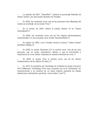 • La película del 2001, "Swordfish"", contiene un personaje finlandés (el
hacker número uno del mundo) llamado Axl Torvalds.
• En 2004, fue nombrado como una de las personas más influyentes del
mundo en el artículo de la revista Time.7
• En el verano de 2004, obtuvo el puesto número 16 en "Suuret
Suomalaiset".8
• En 2005, fue nombrado como uno de "los mejores administradores
empresariales" en una encuesta de la revista "BusinessWeek".9
• En agosto de 2005, Linus Torvalds recibió el premio "Vollum Award"
del Reed College.10
• En 2006, la revista "Business 2.0" lo nombró como "una de las diez
personas que no tienen importancia" debido a que el crecimiento e
importancia de Linux habían eclipsado el impacto individual de Linus.11
• En 2006, la revista Time lo nombra como uno de los héroes
revolucionarios de los últimos 60 años.12
• En 2012, la Academia de Tecnología de Finlandia le otorga el premio
2012 Millennium Technology Prize (que comparte con el Dr Yamanaka) "en
reconocimiento a su creación de un nuevo sistema operativo de código
abierto para ordenadores que llevan como núcleo Linux"13
 