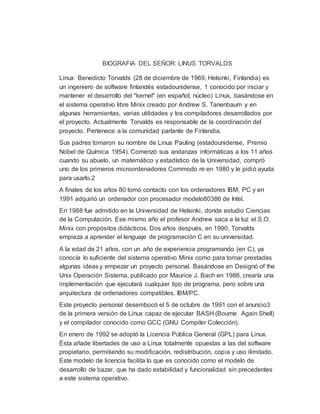 BIOGRAFIA DEL SEÑOR: LINUS TORVALDS
Linux Benedicto Torvalds (28 de diciembre de 1969, Helsinki, Finlandia) es
un ingeniero de software finlandés estadounidense, 1 conocido por iniciar y
mantener el desarrollo del "kernel" (en español, núcleo) Linux, basándose en
el sistema operativo libre Minix creado por Andrew S. Tanenbaum y en
algunas herramientas, varias utilidades y los compiladores desarrollados por
el proyecto. Actualmente Torvalds es responsable de la coordinación del
proyecto. Pertenece a la comunidad parlante de Finlandia.
Sus padres tomaron su nombre de Linus Pauling (estadounidense, Premio
Nobel de Química 1954). Comenzó sus andanzas informáticas a los 11 años
cuando su abuelo, un matemático y estadístico de la Universidad, compró
uno de los primeros microordenadores Commodo re en 1980 y le pidió ayuda
para usarlo.2
A finales de los años 80 tomó contacto con los ordenadores IBM, PC y en
1991 adquirió un ordenador con procesador modelo80386 de Intel.
En 1988 fue admitido en la Universidad de Helsinki, donde estudio Ciencias
de la Computación. Ese mismo año el profesor Andrew saca a la luz el S.O.
Minix con propósitos didácticos. Dos años después, en 1990, Torvalds
empieza a aprender el lenguaje de programación C en su universidad.
A la edad de 21 años, con un año de experiencia programando (en C), ya
conocía lo suficiente del sistema operativo Minix como para tomar prestadas
algunas ideas y empezar un proyecto personal. Basándose en Designó of the
Unix Operación Sistema, publicado por Maurice J. Bach en 1986, crearía una
implementación que ejecutará cualquier tipo de programa, pero sobre una
arquitectura de ordenadores compatibles, IBM/PC.
Este proyecto personal desembocó el 5 de octubre de 1991 con el anuncio3
de la primera versión de Linux capaz de ejecutar BASH (Bourne Again Shell)
y el compilador conocido como GCC (GNU Compiler Colección).
En enero de 1992 se adoptó la Licencia Pública General (GPL) para Linux.
Ésta añade libertades de uso a Linux totalmente opuestas a las del software
propietario, permitiendo su modificación, redistribución, copia y uso ilimitado.
Este modelo de licencia facilita lo que es conocido como el modelo de
desarrollo de bazar, que ha dado estabilidad y funcionalidad sin precedentes
a este sistema operativo.
 