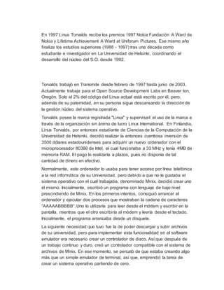 En 1997 Linus Torvalds recibe los premios 1997 Nokia Fundación A Ward de
Nokia y Lifetime Achievement A Ward at Uniforum Pictures. Ese mismo año
finaliza los estudios superiores (1988 - 1997) tras una década como
estudiante e investigador en La Universidad de Helsinki, coordinando el
desarrollo del núcleo del S.O. desde 1992.
Torvalds trabajó en Transmite desde febrero de 1997 hasta junio de 2003.
Actualmente trabaja para el Open Source Development Labs en Beaver ton,
Oregón. Solo el 2% del código del Linux actual está escrito por él, pero,
además de su paternidad, en su persona sigue descansando la dirección de
la gestión núcleo del sistema operativo.
Torvalds posee la marca registrada "Linux" y supervisa4 el uso de la marca a
través de la organización sin ánimo de lucro Linux International. En Finlandia,
Linus Torvalds, por entonces estudiante de Ciencias de la Computación de la
Universidad de Helsinki, decidió realizar la entonces cuantiosa inversión de
3500 dólares estadounidenses para adquirir un nuevo ordenador con el
microprocesador 80386 de Intel, el cual funcionaba a 33 MHz y tenía 4MB de
memoria RAM. El pago lo realizaría a plazos, pues no disponía de tal
cantidad de dinero en efectivo.
Normalmente, este ordenador lo usaba para tener acceso por línea telefónica
a la red informática de su Universidad, pero debido a que no le gustaba el
sistema operativo con el cual trabajaba, denominado Minix, decidió crear uno
él mismo. Inicialmente, escribió un programa con lenguaje de bajo nivel
prescindiendo de Minix. En los primeros intentos, consiguió arrancar el
ordenador y ejecutar dos procesos que mostraban la cadena de caracteres
“AAAAABBBBB”. Uno lo utilizaría para leer desde el módem y escribir en la
pantalla, mientras que el otro escribiría al módem y leería desde el teclado.
Inicialmente, el programa arrancaba desde un disquete.
La siguiente necesidad que tuvo fue la de poder descargar y subir archivos
de su universidad, pero para implementar esta funcionalidad en el software
emulador era necesario crear un controlador de disco. Así que después de
un trabajo continuo y duro, creó un controlador compatible con el sistema de
archivos de Minix. En ese momento, se percató de que estaba creando algo
más que un simple emulador de terminal, así que, emprendió la tarea de
crear un sistema operativo partiendo de cero.
 
