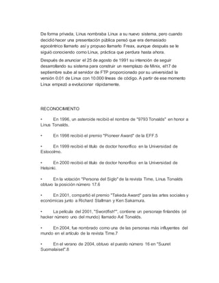 De forma privada, Linus nombraba Linux a su nuevo sistema, pero cuando
decidió hacer una presentación pública pensó que era demasiado
egocéntrico llamarlo así y propuso llamarlo Freax, aunque después se le
siguió conociendo como Linux, práctica que perdura hasta ahora.
Después de anunciar el 25 de agosto de 1991 su intención de seguir
desarrollando su sistema para construir un reemplazo de Minix, el17 de
septiembre sube al servidor de FTP proporcionado por su universidad la
versión 0.01 de Linux con 10.000 líneas de código. A partir de ese momento
Linux empezó a evolucionar rápidamente.
RECONOCIMIENTO
• En 1996, un asteroide recibió el nombre de "9793 Torvalds" en honor a
Linus Torvalds.
• En 1998 recibió el premio "Pioneer Award" de la EFF.5
• En 1999 recibió el título de doctor honorífico en la Universidad de
Estocolmo.
• En 2000 recibió el título de doctor honorífico en la Universidad de
Helsinki.
• En la votación "Persona del Siglo" de la revista Time, Linus Torvalds
obtuvo la posición número 17.6
• En 2001, compartió el premio "Takeda Award" para las artes sociales y
económicas junto a Richard Stallman y Ken Sakamura.
• La película del 2001, "Swordfish"", contiene un personaje finlandés (el
hacker número uno del mundo) llamado Axl Torvalds.
• En 2004, fue nombrado como una de las personas más influyentes del
mundo en el artículo de la revista Time.7
• En el verano de 2004, obtuvo el puesto número 16 en "Suuret
Suomalaiset".8
 