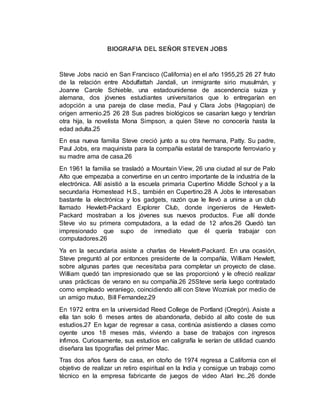 BIOGRAFIA DEL SEÑOR STEVEN JOBS
Steve Jobs nació en San Francisco (California) en el año 1955,25 26 27 fruto
de la relación entre Abdulfattah Jandali, un inmigrante sirio musulmán, y
Joanne Carole Schieble, una estadounidense de ascendencia suiza y
alemana, dos jóvenes estudiantes universitarios que lo entregarían en
adopción a una pareja de clase media, Paul y Clara Jobs (Hagopian) de
origen armenio.25 26 28 Sus padres biológicos se casarían luego y tendrían
otra hija, la novelista Mona Simpson, a quien Steve no conocería hasta la
edad adulta.25
En esa nueva familia Steve creció junto a su otra hermana, Patty. Su padre,
Paul Jobs, era maquinista para la compañía estatal de transporte ferroviario y
su madre ama de casa.26
En 1961 la familia se trasladó a Mountain View, 26 una ciudad al sur de Palo
Alto que empezaba a convertirse en un centro importante de la industria de la
electrónica. Allí asistió a la escuela primaria Cupertino Middle School y a la
secundaria Homestead H.S., también en Cupertino.28 A Jobs le interesaban
bastante la electrónica y los gadgets, razón que le llevó a unirse a un club
llamado Hewlett-Packard Explorer Club, donde ingenieros de Hewlett-
Packard mostraban a los jóvenes sus nuevos productos. Fue allí donde
Steve vio su primera computadora, a la edad de 12 años.26 Quedó tan
impresionado que supo de inmediato que él quería trabajar con
computadores.26
Ya en la secundaria asiste a charlas de Hewlett-Packard. En una ocasión,
Steve preguntó al por entonces presidente de la compañía, William Hewlett,
sobre algunas partes que necesitaba para completar un proyecto de clase.
William quedó tan impresionado que se las proporcionó y le ofreció realizar
unas prácticas de verano en su compañía.26 25Steve sería luego contratado
como empleado veraniego, coincidiendo allí con Steve Wozniak por medio de
un amigo mutuo, Bill Fernandez.29
En 1972 entra en la universidad Reed College de Portland (Oregón). Asiste a
ella tan solo 6 meses antes de abandonarla, debido al alto coste de sus
estudios.27 En lugar de regresar a casa, continúa asistiendo a clases como
oyente unos 18 meses más, viviendo a base de trabajos con ingresos
ínfimos. Curiosamente, sus estudios en caligrafía le serían de utilidad cuando
diseñara las tipografías del primer Mac.
Tras dos años fuera de casa, en otoño de 1974 regresa a California con el
objetivo de realizar un retiro espiritual en la India y consigue un trabajo como
técnico en la empresa fabricante de juegos de video Atari Inc.,26 donde
 