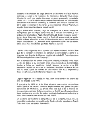 colaboró en la creación del juego Breakout. De la mano de Steve Wozniak
comienza a asistir a la reuniones del Homebrew Computer Club, donde
Wozniak le contó que estaba intentando construir un pequeño computador
casero.26 27 Jobs se mostró especialmente fascinado con las posibilidades
mercantiles de la idea de Wozniak y le convence para fabricar y vender uno.
Steve Jobs se encarga de las ventas y negociaciones y Steve Wozniak, en
secreto, de construir la máquina electrónica.30
Según afirma Nolan Bushnell, luego de su regreso de la India a donde fue
acompañado por un antiguo compañero de la escuela secundaria, y más
tarde primer empleado de Apple, Daniel Kottke, 25 decidió renunciar a Atari y
fundar Apple Computer, Steve ofreció a Bushnell un porcentaje de Apple,
50.000 dólares, el cual no aceptó.31 Durante este tiempo, experimentó con
drogas psicodélicas, LSD, llamando a sus experiencias como "una de las dos
o tres cosas más importantes que había hecho en su vida"
Debido a las exigencias de su contrato con Hewlett-Packard, Wozniak tuvo
que dar a conocer su intención de construir un computador personal a la
empresa, que desechó la idea por considerarla ridícula.33 Fue así como en
1976 nació Apple Computer Company.27
Tras la consecución del primer computador personal, bautizado como Apple
I, Jobs se dedicó a su promoción entre otros aficionados a la informática,
tiendas y ferias de electrónica digital, llegando a vender unos 200
ejemplares. A partir de entonces, el crecimiento de Apple fue notable. En tan
solo 10 años, Apple se convirtió en una empresa con 4000 empleados y
Jobs, con 27 años, era el millonario más joven de 1982.
Logo de Apple en 1977, creado por Rob Janoff con el tema de los colores del
arco iris utilizado hasta 1998.
A principios de 1983 vio la luz Lisa, el primer computador personal con
Interfaz gráfica del usuario diseñado especialmente para gente con poca
experiencia en informática. Su precio, más caro que el de la mayoría de
ordenadores personales de la competencia, no facilitó que el nuevo producto
fuese precisamente un éxito de ventas, perdiendo Apple aproximadamente la
mitad de su cuota de mercado en favor de IBM.26
En un intento por mantener la competitividad de la compañía, Steve Jobs, ya
convertido en ejecutivo, convenció aJohn Sculley, director ejecutivo de Pepsi-
Cola, para tomar las riendas de Apple.25
 