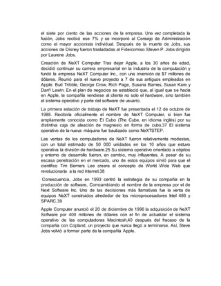 el siete por ciento de las acciones de la empresa. Una vez completada la
fusión, Jobs recibió ese 7% y se incorporó al Consejo de Administración
como el mayor accionista individual. Después de la muerte de Jobs, sus
acciones de Disney fueron trasladadas al Fideicomiso Steven P. Jobs dirigido
por Laurene Jobs.
Creación de NeXT Computer Tras dejar Apple, a los 30 años de edad,
decidió continuar su carrera empresarial en la industria de la computación y
fundó la empresa NeXT Computer Inc., con una inversión de $7 millones de
dólares. Reunió para el nuevo proyecto a 7 de sus antiguos empleados en
Apple: Bud Tribble, George Crow, Rich Page, Susana Barnes, Susan Kare y
Dan'l Lewin. En el plan de negocios se estableció que, al igual que se hacía
en Apple, la compañía vendiese al cliente no solo el hardware, sino también
el sistema operativo y parte del software de usuario.
La primera estación de trabajo de NeXT fue presentada el 12 de octubre de
1988. Recibiría oficialmente el nombre de NeXT Computer, si bien fue
ampliamente conocida como El Cubo (The Cube, en idioma inglés) por su
distintiva caja de aleación de magnesio en forma de cubo.37 El sistema
operativo de la nueva máquina fue bautizado como NeXTSTEP.
Las ventas de los computadores de NeXT fueron relativamente modestas,
con un total estimado de 50 000 unidades en los 10 años que estuvo
operativa la división de hardware.25 Su sistema operativo orientado a objetos
y entorno de desarrollo fueron, en cambio, muy influyentes. A pesar de su
escasa penetración en el mercado, uno de estos equipos sirvió para que el
científico Tim Berners Lee creara el concepto de World Wide Web que
revolucionaría a la red Internet.38
Consecuencia, Jobs en 1993 centró la estrategia de su compañía en la
producción de software, Comcambiando el nombre de la empresa por el de
Next Software Inc. Uno de las decisiones más llamativas fue la venta de
equipos NeXT construidos alrededor de los microprocesadores Intel 486 y
SPARC.39
Apple Computer anunció el 20 de diciembre de 1996 la adquisición de NeXT
Software por 400 millones de dólares con el fin de actualizar el sistema
operativo de las computadoras Macintosh,40 después del fracaso de la
compañía con Copland, un proyecto que nunca llegó a terminarse. Así, Steve
Jobs volvió a formar parte de la compañía Apple.
 