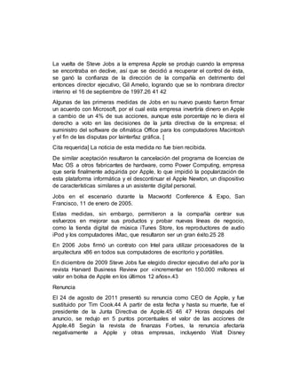 La vuelta de Steve Jobs a la empresa Apple se produjo cuando la empresa
se encontraba en declive, así que se decidió a recuperar el control de ésta,
se ganó la confianza de la dirección de la compañía en detrimento del
entonces director ejecutivo, Gil Amelio, logrando que se lo nombrara director
interino el 16 de septiembre de 1997.26 41 42
Algunas de las primeras medidas de Jobs en su nuevo puesto fueron firmar
un acuerdo con Microsoft, por el cual esta empresa invertiría dinero en Apple
a cambio de un 4% de sus acciones, aunque este porcentaje no le diera el
derecho a voto en las decisiones de la junta directiva de la empresa; el
suministro del software de ofimática Office para los computadores Macintosh
y el fin de las disputas por lainterfaz gráfica. [
Cita requerida] La noticia de esta medida no fue bien recibida.
De similar aceptación resultaron la cancelación del programa de licencias de
Mac OS a otros fabricantes de hardware, como Power Computing, empresa
que sería finalmente adquirida por Apple, lo que impidió la popularización de
esta plataforma informática y el descontinuar el Apple Newton, un dispositivo
de características similares a un asistente digital personal.
Jobs en el escenario durante la Macworld Conference & Expo, San
Francisco, 11 de enero de 2005.
Estas medidas, sin embargo, permitieron a la compañía centrar sus
esfuerzos en mejorar sus productos y probar nuevas líneas de negocio,
como la tienda digital de música iTunes Store, los reproductores de audio
iPod y los computadores iMac, que resultaron ser un gran éxito.25 28
En 2006 Jobs firmó un contrato con Intel para utilizar procesadores de la
arquitectura x86 en todos sus computadores de escritorio y portátiles.
En diciembre de 2009 Steve Jobs fue elegido director ejecutivo del año por la
revista Harvard Business Review por «incrementar en 150.000 millones el
valor en bolsa de Apple en los últimos 12 años».43
Renuncia
El 24 de agosto de 2011 presentó su renuncia como CEO de Apple, y fue
sustituido por Tim Cook.44 A partir de esta fecha y hasta su muerte, fue el
presidente de la Junta Directiva de Apple.45 46 47 Horas después del
anuncio, se redujo en 5 puntos porcentuales el valor de las acciones de
Apple.48 Según la revista de finanzas Forbes, la renuncia afectaría
negativamente a Apple y otras empresas, incluyendo Walt Disney
 