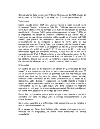 Companydonde Jobs era director.49 El día 24 de agosto de 2011, el valor de
las acciones de Walt Disney Co. se redujo en 1,5 puntos porcentuales.50
Vida privada
Estuvo casado desde 1991 con Laurene Powell, a quien conoció en la
Universidad Stanford. Vivieron en Palo Alto, California, con sus tres hijos.
Steve tuvo además otra hija llamada Lisa, fruto de una relación de juventud
con Chris Ann Brennan. Sufrió varios problemas graves de salud. En2004 se
le diagnosticó un cáncer de páncreas, enfermedad que superó tras un
tratamiento en una clínica oncológica californiana.25 A principios del 2009
anunció que padecía un desequilibrio hormonal y que debía apartarse
necesariamente de la compañía, y delegó la mayor parte de sus
responsabilidades en Timothy Cook, por entonces jefe de comunicaciones.
En abril de 2009 se sometió a un trasplante de hígado, y en septiembre de
ese mismo año volvió al trabajo.51 El 17 de enero de 2011, Jobs dejó
nuevamente Apple por problemas médicos, a poco más de un mes de la
presentación del iPad 2. Mientras tanto, la compañía quedó a cargo de Tim
Cook.52 Jobs presentó públicamente el iPad 2 el miércoles 2 de marzo.53
No obstante, declaró que desde su residencia seguiría ocupándose de las
decisiones más relevantes de la compañía, como en efecto ocurrió.
Enfermedad
En octubre de 2003 se le diagnosticó un cáncer, 54 y a mediados de 2004
anunció a sus empleados que tenía un tumor canceroso en el páncreas. 55
56 57 El pronóstico para cáncer de páncreas suele ser muy malo;58 Jobs
afirmó que tenía un tipo raro de cáncer de páncreas menos agresivo
conocido como carcinoma de los islotes pancreáticos.55 A pesar de su
diagnóstico, Jobs -budista y vegetariano- se resistió durante 9 meses a
seguir las indicaciones para realizar una intervención habitual en la medicina
convencional, 6y en su lugar siguió una dieta especial de medicina
alternativa en un intento de acabar con la enfermedad. El médico de Harvard
Dr. Ramzi Amir, especialista en ese tipo de cáncer afirmó:
Dadas las circunstancias parece evidente que la elección de la medicina
alternativa por parte de Steve Jobs le condujo innecesariamente a una
muerte temprana.
Steve Jobs sucumbió a la enfermedad más rápidamente por su negativa a
usar la medicina convencional.
Si el cáncer de Steve Jobs hubiese sido retirado quirúrgicamente poco
después de su diagnóstico, él podría haber sobrevivido sin efectos
secundarios.
 