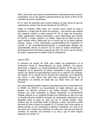 Steve Jobs tenía unos tumores neuroendocrinos relativamente poco severos,
comparados con el muy agresivo adenocarcinoma que tienen el 95% de los
pacientes de cáncer de páncreas.
En mi serie de pacientes para muchos subtipos de este cáncer la tasa de
supervivencia durante más de una década fue del 100%.54
Según su biógrafo, Walter Isaac son, “durante nueve meses se negó a
someterse a cirugía para el cáncer de páncreas – una decisión que lamentó
más adelante cuando su salud empeoró.”59 “En su lugar usó acupuntura,
dietas vegetarianas, hierbas medicinales y otros tratamientos que encontró
en internet, e incluso consultó a un vidente. Hasta julio de 2004 en que se
operó también estuvo influenciado por un doctor que en su clínica aplicaba
enemas, ayunos y otros tratamientos pseudocientíficos."60 Finalmente se
sometió a una pancreaticoduodenoctomía o procedimiento Whipple que
aparentemente eliminó el tumor.61 62 63 Jobs no recibió radioterapia o
quimioterapia.55 64 Durante la ausencia de Jobs, Tim Cook, que era director
de ventas y operaciones de Apple, dirigió la compañía.55
Jobs en 2007.
A principios de agosto de 2006 Jobs realizó una presentación en la
Conferencia Anual de Desarrolladores de Apple (WWDC). Su aspecto
demacrado y delgado y su inusual presentación apática, 65 66 junto con la
delegación de la exposición de partes importantes a otros participantes,
suscitó una oleada de especulaciones acerca de su salud.67 Sin embargo,
de acuerdo con un artículo de Ars Technica los asistentes a la Conferencia
que vieron a Jobs dijeron que tenía buen aspecto.68 Después de la
presentación un portavoz de Apple dijo que Steve tenía una salud de
hierro.69
Dos años después también surgieron preocupaciones tras la presentación de
la WWDC de 2008.70 Los responsables de Apple afirmaron que Jobs
padecía una afección corriente y que estaba tomando antibióticos, 71
mientras que otros achacaban su estado demacrado al procedimiento
Whipple aplicado en su cirugía.64 Durante una conferencia en julio en la que
se discutía sobre los beneficios de Apple, los participantes respondieron a las
preguntas sobre la salud de Jobs que era un “asunto privado”. Otros
opinaron que los accionistas tenían el derecho a saber más dado el estilo
personal de Jobs al dirigir la compañía.72 73 The New York Times publicó un
artículo basado en una conversación telefónica “extraoficial” con Jobs en la
que decía que “aunque sus problemas de salud eran más que una afección
corriente, no suponían una amenaza a su vida y que no tenía ninguna
reaparición de cáncer.”74
 