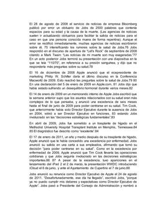 El 28 de agosto de 2008 el servicio de noticias de empresa Bloomberg
publicó por error un obituario de Jobs de 2500 palabras que contenía
espacios para su edad y la causa de la muerte. (Las agencias de noticias
suelen ir actualizando obituarios para facilitar la salida de noticias para el
caso en que una persona conocida muera de forma repentina). Aunque el
error se rectificó inmediatamente, muchas agencias de noticias escribieron
sobre él, 75 intensificando los rumores sobre la salud de Jobs.76 Jobs
respondió en el discurso de apertura de “Let's Rock” de septiembre de 2008
citando a Mark Twain: “Las noticias de mi muerte son muy exageradas.”77
En un acto posterior Jobs terminó su presentación con una diapositiva en la
que se leía “110/70”, en referencia a su presión sanguínea, y dijo que no
respondería más preguntas sobre su salud.78
El 16 de diciembre de 2008 Apple anunció que el vicepresidente de
marketing Philip W. Schiller daría el último discurso en la Conferencia
Macworld de 2009. Esto reactivó las preguntas sobre la salud de Jobs.79 80
En una declaración del 5 de enero de 2009 en Apple.com, 81 Jobs dijo que
había estado sufriendo un desequilibrio hormonal durante varios meses.82
El 14 de enero de 2009 en un memorando interno de Apple Jobs escribió que
la semana anterior supo que los asuntos relacionados con su salud eran más
complejos de lo que pensaba, y anunció una excedencia de seis meses
hasta el final de junio de 2009 para poder centrarse en su salud. Tim Cook,
que anteriormente había sido Director Ejecutivo durante la ausencia de Jobs
en 2004, volvió a ser Director Ejecutivo en funciones, 83 estando Jobs
involucrado en las “decisiones estratégicas fundamentales”.83
En abril de 2009, Jobs fue sometido a un trasplante de hígado en el
Methodist University Hospital Transplant Institute en Memphis, Tennessee.84
85 El diagnóstico fue descrito como “excelente”.84
El 17 de enero de 2011, un año y medio después de su trasplante de hígado,
Apple anunció que le había concedido una excedencia por enfermedad. Jobs
anunció su salida en una carta a sus empleados, afirmando que tomó su
decisión “para poder centrarse en su salud”. Como en la excedencia por
enfermedad de 2009, Apple anunció que Tim Cook llevaría las operaciones
cotidianas y que Jobs seguiría involucrado en las decisiones estratégicas
importantes.86 87 A pesar de la excedencia, tuvo apariciones en el
lanzamiento del iPad 2 el 2 de marzo, la presentación WWDC introduciendo
iCloud el 6 de junio, y ante el Ayuntamiento de Cupertino el 7 de junio.88
Jobs anunció su renuncia como Director Ejecutivo de Apple el 24 de agosto
de 2011. “Desafortunadamente, ese día ha llegado”, escribió Jobs, “porque
ya no puedo cumplir mis deberes y expectativas como Director Ejecutivo de
Apple”. Jobs pasó a Presidente del Consejo de Administración y nombró a
 