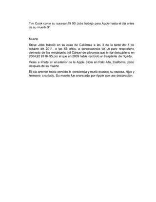 Tim Cook como su sucesor.89 90 Jobs trabajó para Apple hasta el día antes
de su muerte.91
Muerte
Steve Jobs falleció en su casa de California a las 3 de la tarde del 5 de
octubre de 2011, a los 56 años, a consecuencia de un paro respiratorio
derivado de las metástasis del Cáncer de páncreas que le fue descubierto en
2004,92 93 94 95 por el que en 2009 había recibido un trasplante de hígado.
Velas e iPads en el exterior de la Apple Store en Palo Alto, California, poco
después de su muerte
El día anterior había perdido la conciencia y murió estando su esposa, hijos y
hermana a su lado. Su muerte fue anunciada por Apple con una declaración:
 