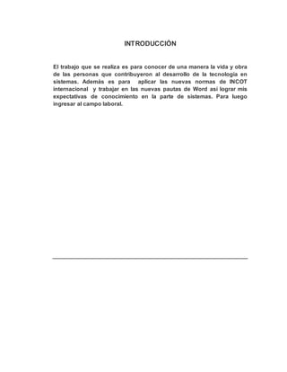 INTRODUCCIÒN
El trabajo que se realiza es para conocer de una manera la vida y obra
de las personas que contribuyeron al desarrollo de la tecnología en
sistemas. Además es para aplicar las nuevas normas de INCOT
internacional y trabajar en las nuevas pautas de Word así lograr mis
expectativas de conocimiento en la parte de sistemas. Para luego
ingresar al campo laboral.
 