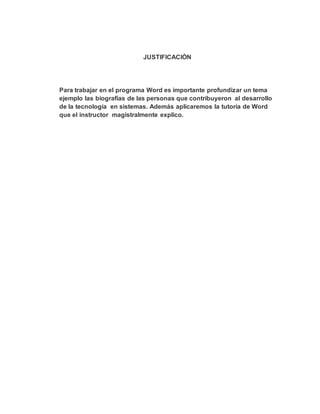 JUSTIFICACIÒN
Para trabajar en el programa Word es importante profundizar un tema
ejemplo las biografías de las personas que contribuyeron al desarrollo
de la tecnología en sistemas. Además aplicaremos la tutoría de Word
que el instructor magistralmente explico.
 