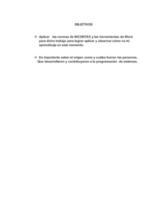 OBJETIVOS
 Aplicar las normas de INCONTEC y las herramientas de Word
para dicho trabajo para lograr aplicar y observar cómo va mi
aprendizaje en este momento.
 Es importante saber el origen como y cuáles fueron las personas,
Que desarrollaron y contribuyeron a la programación de sistemas.
 