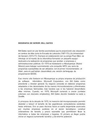 BIOGRAFIA DE SEÑOR: BILL GATES
Bill Gates nació en una familia acomodada que le proporcionó una educación
en centros de élite como la Escuela de Lakeside (1967-73) y la Universidad
de Harvard (1973-77). Siempre en colaboración con su amigo Paul Allen, se
introdujo en el mundo de la informática formando un pequeño equipo
dedicado a la realización de programas que vendían a empresas o
administraciones públicas. En 1975 se trasladaron a Alburquerque (Nuevo
México) para trabajar suministrando a la compañía MITS una serie de
programas susceptibles de ser utilizados con el primer microordenador, el
Altaír, para el cual habían desarrollado una versión del lenguaje de
programación BASIC.
Ese mismo año fundaron en Alburquerque su propia empresa de producción
de software informático, Microsoft Corporation, con Bill Gates como
presidente y director general. Su negocio consistía en elaborar programas
adaptados a las necesidades de los nuevos microordenadores y ofrecérselos
a las empresas fabricantes más baratos que si los hubieran desarrollado
ellas mismas. Cuando, en 1979, Microsoft comenzó a crecer (contaba
entonces con dieciséis empleados), Bill Gates decidió trasladar su sede a
Seattle.
A principios de la década de 1970, la invención del microprocesador permitió
abaratar y reducir el tamaño de las gigantescas computadoras existentes
hasta entonces. Era un paso decisivo hacia un sueño largamente acariciado
por muchas empresas punteras en el sector tecnológico: construir
ordenadores de tamaño y precio razonable que permitiesen llevar la
informática a todas las empresas y hogares. El primero en llegar podría
iniciar un negocio sumamente lucrativo y de enorme potencial.
 