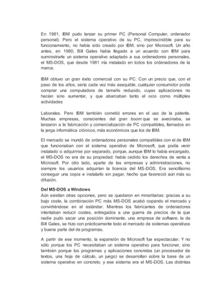 En 1981, IBM pudo lanzar su primer PC (Personal Computer, ordenador
personal). Pero el sistema operativo de su PC, imprescindible para su
funcionamiento, no había sido creado por IBM, sino por Microsoft. Un año
antes, en 1980, Bill Gates había llegado a un acuerdo con IBM para
suministrarle un sistema operativo adaptado a sus ordenadores personales,
el MS-DOS, que desde 1981 iría instalado en todos los ordenadores de la
marca.
IBM obtuvo un gran éxito comercial con su PC. Con un precio que, con el
paso de los años, sería cada vez más asequible, cualquier consumidor podía
comprar una computadora de tamaño reducido, cuyas aplicaciones no
hacían sino aumentar, y que abarcaban tanto el ocio como múltiples
actividades
Laborales. Pero IBM también cometió errores en el uso de la patente.
Muchas empresas, conscientes del gran boom que se avecinaba, se
lanzaron a la fabricación y comercialización de PC compatibles, llamados en
la jerga informática clónicos, más económicos que los de IBM.
El mercado se inundó de ordenadores personales compatibles con el de IBM
que funcionaban con el sistema operativo de Microsoft, que podía venir
instalado o adquirirse por separado, porque, aunque IBM lo había encargado,
el MS-DOS no era de su propiedad: había cedido los derechos de venta a
Microsoft. Por otro lado, aparte de las empresas y administraciones, no
siempre los usuarios adquirían la licencia del MS-DOS. Era sencillísimo
conseguir una copia e instalarlo sin pagar, hecho que favoreció aún más su
difusión.
Del MS-DOS a Windows
Aún existían otras opciones, pero se quedaron en minoritarias: gracias a su
bajo coste, la combinación PC más MS-DOS acabó copando el mercado y
convirtiéndose en el estándar. Mientras los fabricantes de ordenadores
intentaban reducir costes, entregados a una guerra de precios de la que
nadie pudo sacar una posición dominante, una empresa de software, la de
Bill Gates, se hizo con prácticamente todo el mercado de sistemas operativos
y buena parte del de programas.
A partir de ese momento, la expansión de Microsoft fue espectacular. Y no
sólo porque los PC necesitaban un sistema operativo para funcionar, sino
también porque los programas y aplicaciones concretas (un procesador de
textos, una hoja de cálculo, un juego) se desarrollan sobre la base de un
sistema operativo en concreto, y ese sistema era el MS-DOS. Las distintas
 