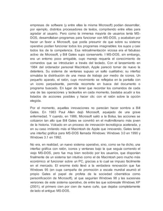 empresas de software (y entre ellas la misma Microsoft) podían desarrollar,
por ejemplo, distintos procesadores de textos, compitiendo entre ellas para
agradar al usuario. Pero como la inmensa mayoría de usuarios tenía MS-
DOS, desarrollaban programas para funcionar con MS-DOS, y acababan por
hacer un favor a Microsoft, que podía presumir de que sobre su sistema
operativo podían funcionar todos los programas imaginables: los suyos y casi
todos los de la competencia. Esa retroalimentación viciosa era el fabuloso
activo de Microsoft, y Bill Gates supo conservarlo. l MS-DOS, sin embargo,
era un entorno poco amigable, cuyo manejo requería el conocimiento de
comandos que se introducían a través del teclado. Con el lanzamiento en
1984 del ordenador personal Macintosh, Apple pareció tomar de nuevo la
delantera. Su sistema de ventanas supuso un salto cualitativo; su interfaz
simulaba la distribución de una mesa de trabajo por medio de iconos. Un
pequeño aparato, el ratón, cuyo movimiento se reflejaba en la pantalla con
un icono parpadeante, permitía recorrerla en busca del documento o
programa buscado. En lugar de tener que recordar los comandos de cada
una de las operaciones y teclearlos en cada momento, bastaba acudir a los
listados de acciones posibles y hacer clic con el ratón sobre la opción
elegida.
Por el momento, aquellas innovaciones no parecían hacer sombra a Bill
Gates. En 1983 Paul Allen dejó Microsoft, aquejado de una grave
enfermedad. Y cuando, en 1986, Microsoft salió a la Bolsa, las acciones se
cotizaron tan alto que Bill Gates se convirtió en el multimillonario más joven
de la historia. Volcado en un proceso de innovación tecnológica acelerada, y
en su caso imitando más el Macintosh de Apple que innovando, Gates lanzó
una interfaz gráfica para MS-DOS llamada Windows: Windows 3.0 en 1990 y
Windows 3.1 en 1992.
No era, en realidad, un nuevo sistema operativo, sino, como se ha dicho, una
interfaz gráfica con ratón, iconos y ventanas bajo la que seguía corriendo el
viejo MS-DOS, pero fue muy bien recibido por los usuarios, que disponían
finalmente de un sistema tan intuitivo como el de Macintosh pero mucho más
económico al funcionar sobre un PC, gracias a lo cual se impuso fácilmente
en el mercado. El enorme éxito llevó a la verdadera renovación que fue
Windows 95 (en cuya campaña de promoción a escala mundial asumió el
propio Gates el papel de profeta de la sociedad cibernética como
personificación de Microsoft), al que seguirían Windows 98 y las sucesivas
versiones de este sistema operativo, de entre las que sobresale Windows XP
(2001), el primero cien por cien de nuevo cuño, que dejaba completamente
de lado el antiguo MS-DOS.
 