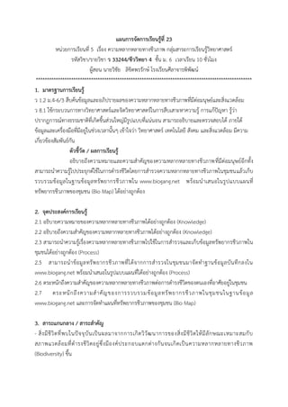 แผนการจัดการเรียนรู้ที่ 23 
หน่วยกำรเรียนที่ 5 เรื่อง ควำมหลำกหลำยทำงชีวภำพ กลุ่มสำระกำรเรียนรู้วิทยำศำสตร์ 
รหัสวิชำ/รำยวิชำ ว 33244/ชีววิทยา 4 ชั้น ม. 6 เวลำเรียน 10 ชั่วโมง 
ผู้สอน นำยวิชัย ลิขิตพรรักษ์ โรงเรียนศีลำจำรพิพัฒน์ 
************************************************************************************************** 
1. มาตรฐานการเรียนรู้ 
ว 1.2 ม.4-6/3 สืบค้นข้อมูลและอภิปรำยผลของควำมหลำกหลำยทำงชีวภำพที่มีต่อมนุษย์และสิ่งแวดล้อม 
ว 8.1 ใช้กระบวนกำรทำงวิทยำศำสตร์และจิตวิทยำศำสตร์ในกำรสืบเสำะหำควำมรู้ กำรแก้ปัญหำ รู้ว่ำ ปรำกฏกำรณ์ทำงธรรมชำติที่เกิดขึ้นส่วนใหญ่มีรูปแบบที่แน่นอน สำมำรถอธิบำยและตรวจสอบได้ ภำยใต้ ข้อมูลและเครื่องมือที่มีอยู่ในช่วงเวลำนั้นๆ เข้ำใจว่ำ วิทยำศำสตร์ เทคโนโลยี สังคม และสิ่งแวดล้อม มีควำม เกี่ยวข้องสัมพันธ์กัน 
ตัวชี้วัด / ผลการเรียนรู้ 
อธิบำยถึงควำมหมำยและควำมสำคัญของควำมหลำกหลำยทำงชีวภำพที่มีต่อมนุษย์อีกทั้ง สำมำรถนำควำมรู้ไปประยุกต์ใช้ในกำรดำรงชีวิตโดยกำรสำรวจควำมหลำกหลำยทำงชีวภำพในชุมชนแล้วเก็บ รวบรวมข้อมูลในฐำนข้อมูลทรัพยำกรชีวภำพใน www.biogang.net พร้อมนำเสนอในรูปแบบแผนที่ ทรัพยำกรชีวภำพของชุมชน (Bio Map) ได้อย่ำงถูกต้อง 
2. จุดประสงค์การเรียนรู้ 
2.1 อธิบำยควำมหมำยของควำมหลำกหลำยทำงชีวภำพได้อย่ำงถูกต้อง (Knowledge) 
2.2 อธิบำยถึงควำมสำคัญของควำมหลำกหลำยทำงชีวภำพได้อย่ำงถูกต้อง (Knowledge) 
2.3 สำมำรถนำควำมรู้เรื่องควำมหลำกหลำยทำงชีวภำพไปใช้ในกำรสำรวจและเก็บข้อมูลทรัพยำกรชีวภำพใน ชุมชนได้อย่ำงถูกต้อง (Process) 
2.5 สำมำรถนำข้อมูลทรัพยำกรชีวภำพที่ได้จำกกำรสำรวจในชุมชนมำจัดทำฐำนข้อมูลบันทึกลงใน www.biogang.net พร้อมนำเสนอในรูปแบบแผนที่ได้อย่ำงถูกต้อง (Process) 
2.6 ตระหนักถึงควำมสำคัญของควำมหลำกหลำยทำงชีวภำพต่อกำรดำรงชีวิตของตนเองที่อำศัยอยู่ในชุมชน 
2.7 ตระหนักถึงควำมสำคัญของกำรรวบรวมข้อมูลทรัพยำกรชีวภำพในชุมชนในฐำนข้อมูล www.biogang.net และกำรจัดทำแผนที่ทรัพยำกรชีวภำพของชุมชน (Bio Map) 
3. สาระแกนกลาง / สาระสาคัญ 
- สิ่งมีชีวิตที่พบในปัจจุบันเป็นผลมำจำกกำรเกิดวิวัฒนำกำรของสิ่งมีชีวิตให้มีลักษณะเหมำะสมกับ สภำพแวดล้อมที่ดำรงชีวิตอยู่ซึ่งมีองค์ประกอบแตกต่ำงกันจนเกิดเป็นควำมหลำกหลำยทำงชีวภำพ (Biodiversity) ขึ้น  
