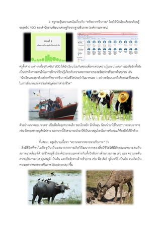 2. ครูกระตุ้นควำมสนใจเกี่ยวกับ “ทรัพยำกรชีวภำพ” โดยให้นักเรียนศึกษำเรียนรู้ ของคลิป VDO ของสำนักงำนพัฒนำเศรษฐกิจจำกฐำนชีวภำพ (องค์กำรมหำชน) 
ครูตั้งคำถำมต่ำงๆเกี่ยวกับคลิป VDO ให้นักเรียนร่วมกันตอบเพื่อทบทวนควำมรู้และประสบกำรณ์เดิมอีกทั้งยัง เป็นกำรดึงควำมสนใจในกำรศึกษำเรียนรู้เกี่ยวกับควำมหลำกหลำยของทรัพยำกรชีวภำพในชุมชน เช่น “นักเรียนลองยกตัวอย่ำงทรัพยำกรชีวภำพในชีวิตประจำวันมำคนละ 1 อย่ำงพร้อมบอกถึงลักษณะที่โดดเด่น ในกำรสังเกตและควำมสำคัญต่อกำรดำรงชีวิต” 
ตัวอย่ำงแนวตอบ กะเพรำ เป็นพืชล้มลุกขนำดเล็ก ขอบใบหยัก มีกลิ่นพุน นิยมนำมำใช้ในกำรประกอบอำหำร เช่น ผัดกะเพรำหมูสับไข่ดำว นอกจำกนี้ยังสำมำรถนำมำใช้เป็นยำสมุนไพรในกำรขับลมแก้ท้องอืดได้อีกด้วย 
ขั้นสอน : ครูอธิบำยเนื้อหำ “ควำมหลำกหลำยทำงชีวภำพ” ว่ำ 
- สิ่งมีชีวิตที่พบในปัจจุบันเป็นผลมำจำกกำรเกิดวิวัฒนำกำรของสิ่งมีชีวิตให้มีลักษณะเหมำะสมกับ สภำพแวดล้อมที่ดำรงชีวิตอยู่ซึ่งมีองค์ประกอบแตกต่ำงกันทั้งปัจจัยทำงด้ำนกำยภำพ เช่น แสง ควำมกดดัน ควำมเป็นกรดเบส อุณหภูมิ เป็นต้น และปัจจัยทำงด้ำนชีวภำพ เช่น พืช สัตว์ จุลินทรีย์ เป็นต้น จนเกิดเป็น ควำมหลำกหลำยทำงชีวภำพ (Biodiversity) ขึ้น 
 