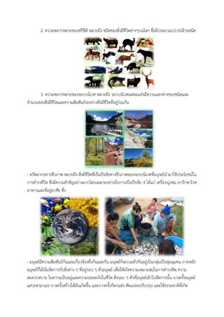 2. ควำมหลำกหลำยของสปีชีส์ หมำยถึง ชนิดของสิ่งมีชีวิตต่ำงๆบนโลก ซึ่งมีประมำณ10-50ล้ำนชนิด 
3. ควำมหลำกหลำยของระบบนิเวศ หมำยถึง ระบบนิเวศแต่ละแห่งมีควำมแตกต่ำงของชนิดและ จำนวนของสิ่งมีชีวิตและควำมสัมพันธ์ระหว่ำงสิ่งมีชีวิตที่อยู่ร่วมกัน 
- ทรัพยำกรทำงชีวภำพ หมำยถึง สิ่งมีชีวิตที่เป็นปัจจัยทำงชีวภำพของระบบนิเวศที่มนุษย์นำมำใช้ประโยชน์ใน กำรดำรงชีวิต ซึ่งมีควำมสำคัญอย่ำงมำกโดยเพพำะอย่ำงยิ่งกำรเป็นปัจจัย 4 ได้แก่ เครื่องนุ่งห่ม ยำรักษำโรค อำหำรและที่อยู่อำศัย ซึ่ง 
- มนุษย์มีควำมสัมพันธ์กันและเกี่ยวข้องซึ่งกันและกัน มนุษย์ก็จะรวมตัวกันอยู่เป็นกลุ่มเป็นชุมนุมชน ภำยหลัง มนุษย์ก็ได้เริ่มจัดกำรกับสิ่งต่ำง ๆ ที่อยู่รอบ ๆ ตัวมนุษย์ เพื่อให้เกิดควำมเหมำะสมในกำรดำรงชีพ ควำม สะดวกสบำย ในควำมเป็นอยู่และควำมปลอดภัยในชีวิต สิ่งรอบ ๆ ตัวที่มนุษย์เข้ำไปจัดกำรนั้น บำงครั้งมนุษย์ แสวงหำมำเอง บำงครั้งสร้ำงให้มันเกิดขึ้น และบำงครั้งก็ตกแต่ง ดัดแปลงปรับปรุง และใช้ธรรมชำติที่เกิด  