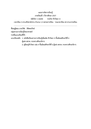 แผนการจัดการเรียนรู้ 
ภาคเรียนที่ 1 ปีการศึกษา 2557 
รหัสวิชา ว 33244 รายวิชา ชีววิทยา 4 
เวลาเรียน 3 คาบ/สัปดาห์/คาบ จานวน 1.5 หน่วยการเรียน รวมเวลาเรียน 60 คาบ/ภาคเรียน 
............................................................................................................................................................... 
ชื่อครูผู้สอน นายวิชัย ลิขิตพรรักษ์ 
กลุ่มสาระการเรียนรู้วิทยาศาสตร์ 
รายชื่อแบบเรียนที่ใช้ : 
แบบเรียนหลัก 1. หนังสือเรียนสาระการเรียนรู้เพิ่มเติม ชีววิทยา 4 ชั้นมัธยมศึกษาปีที่ 6 
ผู้แต่ง สสวท. กระทรวงศึกษาธิการ 
2. คู่มือครูชีววิทยา เล่ม 4 ชั้นมัธยมศึกษาปีที่ 6 ผู้แต่ง สสวท. กระทรวงศึกษาธิการ 
 
