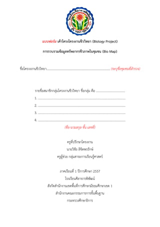 แบบฟอร์ม เค้าโครงโครงงานชีววิทยา (Biology Project) 
การรวบรวมข้อมูลทรัพยากรชีวภาพในชุมชน (Bio Map) 
ชื่อโครงงงำนชีววิทยำ................................................................................. (ระบุชื่อชุมชนที่สารวจ) 
รำยชื่อสมำชิกกลุ่มโครงงำนชีววิทยำ ชื่อกลุ่ม คือ ..................................... 
1. …………….……………………………………………………….…………………..………. 
2. ………………………………………………………………………………………..………... 
3. ………………………………………………………………………………………..………... 
4. ……………………………………………………………………………………..…………... 
(ชื่อ-นามสกุล ชั้น เลขที่) 
ครูที่ปรึกษำโครงงำน 
นำยวิชัย ลิขิตพรรักษ์ 
ครูผู้ช่วย กลุ่มสำระกำรเรียนรู้ศำสตร์ 
ภำคเรียนที่ 1 ปีกำรศึกษำ 2557 
โรงเรียนศีลำจำรพิพัฒน์ 
สังกัดสำนักงำนเขตพื้นที่กำรศึกษำมัธยมศึกษำเขต 1 
สำนักงำนคณะกรรมกำรกำรขั้นพื้นฐำน 
กระทรวงศึกษำธิกำร  