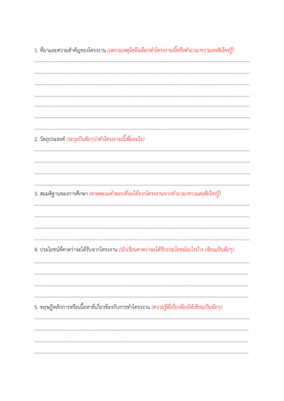 1. ที่มำและควำมสำคัญของโครงงำน (เพราะเหตุใดจึงเลือกทาโครงงานนี้หรือคาถาม/ความสงสัยใคร่รู้) 
.............................................................................................................................................................................. 
.............................................................................................................................................................................. 
.............................................................................................................................................................................. 
.............................................................................................................................................................................. 
.............................................................................................................................................................................. 
.............................................................................................................................................................................. 
.............................................................................................................................................................................. 
2. วัตถุประสงค์ (ระบุเป็นข้อๆว่าทาโครงงานนี้เพื่ออะไร) 
.............................................................................................................................................................................. 
.............................................................................................................................................................................. 
.............................................................................................................................................................................. 
.............................................................................................................................................................................. 
3. สมมติฐำนของกำรศึกษำ (คาดคะเนคาตอบที่จะได้จากโครงงานจากคาถาม/ความสงสัยใคร่รู้) 
.............................................................................................................................................................................. 
.............................................................................................................................................................................. 
.............................................................................................................................................................................. 
.............................................................................................................................................................................. 
4. ประโยชน์ที่คำดว่ำจะได้รับจำกโครงงำน (นักเรียนคาดว่าจะได้รับประโยชน์อะไรบ้าง เขียนเป็นข้อๆ) 
.............................................................................................................................................................................. 
............................................................................................................................................................................. 
............................................................................................................................................................................. 
............................................................................................................................................................................. 
5. ทฤษฎีหลักกำรหรือเนื้อหำที่เกี่ยวข้องกับกำรทำโครงงำน (ความรู้ที่เกี่ยวข้องให้เขียนเป็นข้อๆ) 
.............................................................................................................................................................................. 
............................................................................................................................................................................. 
............................................................................................................................................................................. 
.............................................................................................................................................................................  