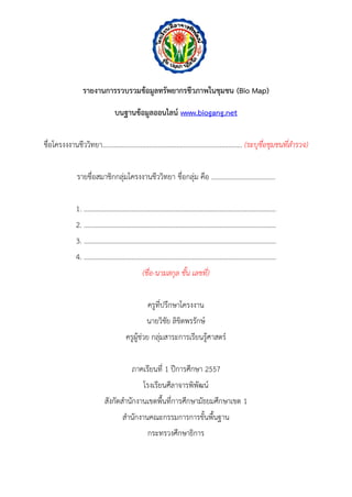 รายงานการรวบรวมข้อมูลทรัพยากรชีวภาพในชุมชน (Bio Map) 
บนฐานข้อมูลออนไลน์ www.biogang.net 
ชื่อโครงงงำนชีววิทยำ................................................................................. (ระบุชื่อชุมชนที่สารวจ) 
รำยชื่อสมำชิกกลุ่มโครงงำนชีววิทยำ ชื่อกลุ่ม คือ ..................................... 
1. …………….……………………………………………………….…………………..………. 
2. ………………………………………………………………………………………..………... 
3. ………………………………………………………………………………………..………... 
4. ……………………………………………………………………………………..…………... 
(ชื่อ-นามสกุล ชั้น เลขที่) 
ครูที่ปรึกษำโครงงำน 
นำยวิชัย ลิขิตพรรักษ์ 
ครูผู้ช่วย กลุ่มสำระกำรเรียนรู้ศำสตร์ 
ภำคเรียนที่ 1 ปีกำรศึกษำ 2557 
โรงเรียนศีลำจำรพิพัฒน์ 
สังกัดสำนักงำนเขตพื้นที่กำรศึกษำมัธยมศึกษำเขต 1 
สำนักงำนคณะกรรมกำรกำรขั้นพื้นฐำน 
กระทรวงศึกษำธิกำร 
 