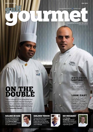 FROM US. FOR US. May 2014
THE DEFINITIVE GUIDE FOR CHEFS
www.gulfgourmet.net gulfgourmet
volume 9, issue 5
Relish in Red
Kempinski Mall of the
Emirates Hotel Pastry
Chef Martua Sakti
teaches us how to create
his special dessert
Go Organic
ChefNicolas
Smalbergerandhis
addedresponsibilityof
maintaininganorganic
vegetablegarden
Golden Touch
YoungchefsfromRadisson
BluHotelDubaiDeira
CreektakeuptheNestle
ProfessionalGoldenChef’s
Hatchallenge
Exclusive
Listing
Complete listing of
rules and classes
for the upcoming
East Coast Culinary
competition this June
Look East
Miramar Al Aqah GM
Ashraf Helmy and
Executive Chef KAC
Prasad on the ongoing
preparations for the
East Coast Culinary
competition
On The
DoubleSalon Culinaire 2014 catapulted two
exceptional chefs into the limelight.
Meet this year’s Best Arabic Cuisinier
Chef Ibrahim Ayoub and Best Pastry
Chef Dammika Herath
 