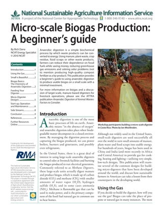 A project of the National Center for Appropriate Technology                               1-800-346-9140 • www.attra.ncat.org


Micro-scale Biogas Production:
A beginner’s guide
By Rich Dana                                 Anaerobic digestion is a simple biochemical
NCAT Energy Specialist                       process by which waste products can be con-
© 2010 NCAT                                  verted to energy. Using manure, plant waste, crop
                                             residue, food scraps or other waste products,
                                             farmers can reduce their dependence on fossil
Contents
                                             fuels while saving money, reducing greenhouse
Introduction ......................1         gas emissions and solving odor problems (not
Using the Gas ....................1          to mention producing high-quality compost
                                             fertilizer as a by-product). This publication provides
Small is Beautiful .............2
                                             a beginner’s guide to using anaerobic digestion
Biogas Basics:                               to produce usable biogas on a small scale with a
The Chemistry of
Anaerobic Digestion ......2
                                             minimal investment.
Feeding Your                                 For more information on biogas and a discus-
Digester ..............................4     sion of larger-scale, manure-based digesters for
Micro-Digester                               livestock operations, please see the ATTRA
Designs ...............................5     publication Anaerobic Digestion of Animal Wastes:
Start-up, Operation                          Factors to Consider.
and Maintenance ............6
Side Streams......................8
Conclusion .........................9        Introduction

                                             A
References .........................9
                                                     naerobic digestion is one of the most
Further Resources
Online ..................................9
                                                     basic processes of life on earth. Anaer-
                                                                                                      Workshop participants building a micro-scale digester
                                                     obic means “in the absence of oxygen”            in Costa Rica. Photo by Ian Woofenden.
                                             and anaerobic digestion takes place when biode-
                                             gradable matter decomposes in a closed environ-          Although not widely used in the United States,
                                             ment. By managing the digestion process and              small-scale digesters are used successfully all
                                             capturing the biogas produced, we can power              over the world to turn small amounts of manure,
Funding for the development
of this publication was provided             boilers, burners and generators, and possibly            plant waste and food scraps into usable energy.
by the USDA Risk Management
Agency.
                                             even refrigerators.                                      For hundreds of years, biogas has been used in
                                                                                                      China and India (and more recently in Africa
                                             In the United States, there is a great deal of
                                                                                                      and Central America) to provide gas for cook-
                                             interest in using large-scale anaerobic digesters
                                                                                                      ing, heating and lighting—utilizing very simple,
                                             to control odor at livestock facilities and burning
                                                                                                      low-tech designs. Th is publication will exam-
                                             the biogas produced to run electrical generators.
The National Sustainable                                                                              ine several of the common designs for build-
Agriculture Information Service,             Commonly referred to as Methane Digesters,
ATTRA (www.attra.ncat.org),                                                                           ing micro-digesters that have been developed
was developed and is managed                 these large-scale units actually digest manure
                                                                                                      around the world, and discuss how sustainable
by the National Center for                   and produce biogas, which is made up of carbon
Appropriate Technology (NCAT).                                                                        farmers in American can take a lesson from their
The project is funded through                dioxide (CO2) and methane (CH4) with smaller
a cooperative agreement with                                                                          counterparts in the developing world.
the United States Department                 amounts of water vapor (H 2 O), hydrogen
of Agriculture’s Rural Business-             sulfide (H 2 S), and in some cases ammonia
Cooperative Service. Visit the
NCAT website (www.ncat.org/                  (NH3). Methane is flammable gas that can be              Using the Gas
sarc_current.php) for
more information on                          used to make power, and is the primary compo-            If you decide to build the digester, how will you
our other sustainable
agriculture and
                                             nent of the fossil fuel natural gas in common use        use the gas? Biogas can take the place of pro-
energy projects.                             to heat homes.                                           pane or natural gas in many instances. The most
 