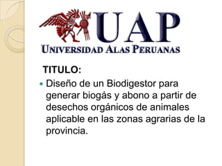 TITULO:
 Diseño de un Biodigestor para
  generar biogás y abono a partir de
  desechos orgánicos de animales
  aplicable en las zonas agrarias de la
  provincia.
 