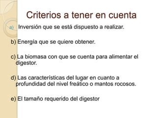 Criterios a tener en cuenta
a)   Inversión que se está dispuesto a realizar.

b) Energía que se quiere obtener.

c) La biomasa con que se cuenta para alimentar el
  digestor.

d) Las características del lugar en cuanto a
  profundidad del nivel freático o mantos rocosos.

e) El tamaño requerido del digestor
 