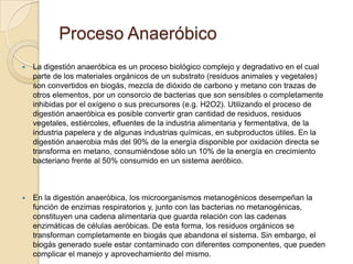 Proceso Anaeróbico
   La digestión anaeróbica es un proceso biológico complejo y degradativo en el cual
    parte de los materiales orgánicos de un substrato (residuos animales y vegetales)
    son convertidos en biogás, mezcla de dióxido de carbono y metano con trazas de
    otros elementos, por un consorcio de bacterias que son sensibles o completamente
    inhibidas por el oxígeno o sus precursores (e.g. H2O2). Utilizando el proceso de
    digestión anaeróbica es posible convertir gran cantidad de residuos, residuos
    vegetales, estiércoles, efluentes de la industria alimentaria y fermentativa, de la
    industria papelera y de algunas industrias químicas, en subproductos útiles. En la
    digestión anaerobia más del 90% de la energía disponible por oxidación directa se
    transforma en metano, consumiéndose sólo un 10% de la energía en crecimiento
    bacteriano frente al 50% consumido en un sistema aeróbico.



   En la digestión anaeróbica, los microorganismos metanogénicos desempeñan la
    función de enzimas respiratorios y, junto con las bacterias no metanogénicas,
    constituyen una cadena alimentaria que guarda relación con las cadenas
    enzimáticas de células aeróbicas. De esta forma, los residuos orgánicos se
    transforman completamente en biogás que abandona el sistema. Sin embargo, el
    biogás generado suele estar contaminado con diferentes componentes, que pueden
    complicar el manejo y aprovechamiento del mismo.
 